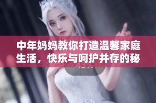 中年妈妈教你打造温馨家庭生活，快乐与呵护并存的秘诀分享