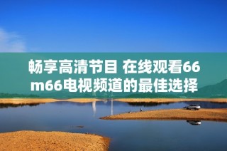 畅享高清节目 在线观看66m66电视频道的最佳选择
