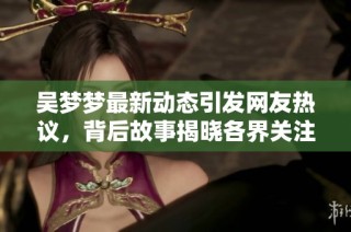 吴梦梦最新动态引发网友热议，背后故事揭晓各界关注
