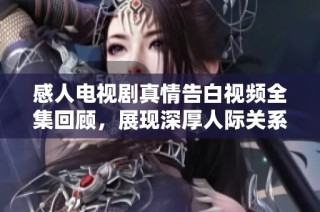 感人电视剧真情告白视频全集回顾，展现深厚人际关系与情感共鸣