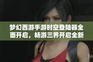 梦幻西游手游时空登陆器全面开启，畅游三界开启全新冒险体验