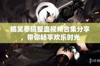 搞笑恶搞整蛊视频合集分享，带你畅享欢乐时光