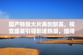 国产特效大片再创新高，视觉盛宴引领影迷热潮，值得一看！