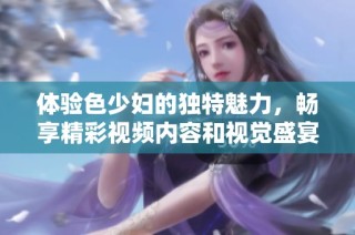 体验色少妇的独特魅力，畅享精彩视频内容和视觉盛宴