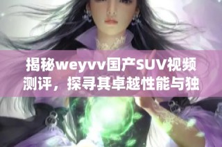 揭秘weyvv国产SUV视频测评，探寻其卓越性能与独特设计魅力