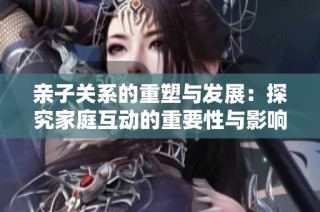 亲子关系的重塑与发展：探究家庭互动的重要性与影响