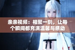 亲亲视频：相聚一刻，让每个瞬间都充满温馨与感动