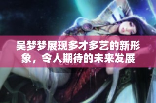 吴梦梦展现多才多艺的新形象，令人期待的未来发展