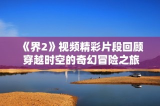 《界2》视频精彩片段回顾 穿越时空的奇幻冒险之旅再现