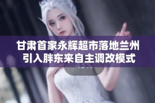 甘肃首家永辉超市落地兰州 引入胖东来自主调改模式