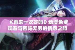 《再来一次好吗》动漫免费观看与回味无穷的情感之旅探索