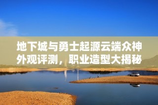 地下城与勇士起源云端众神外观评测，职业造型大揭秘