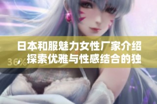 日本和服魅力女性厂家介绍，探索优雅与性感结合的独特之美