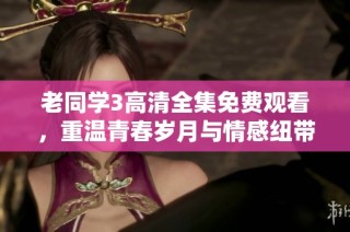 老同学3高清全集免费观看，重温青春岁月与情感纽带