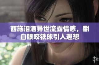 西施泪洒异世流露情感，翻白眼咬铁球引人遐想