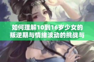 如何理解10到16岁少女的叛逆期与情绪波动的挑战与应对策略