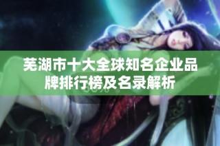 芜湖市十大全球知名企业品牌排行榜及名录解析