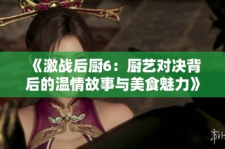 《激战后厨6：厨艺对决背后的温情故事与美食魅力》