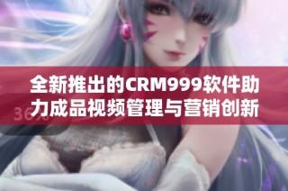 全新推出的CRM999软件助力成品视频管理与营销创新