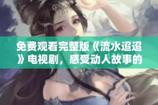 免费观看完整版《流水迢迢》电视剧，感受动人故事的魅力
