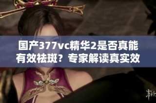 国产377vc精华2是否真能有效祛斑？专家解读真实效果