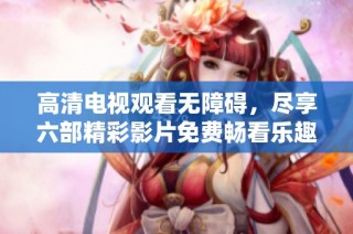 高清电视观看无障碍，尽享六部精彩影片免费畅看乐趣