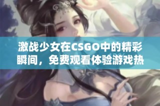 激战少女在CSGO中的精彩瞬间，免费观看体验游戏热情