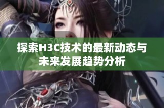 探索H3C技术的最新动态与未来发展趋势分析