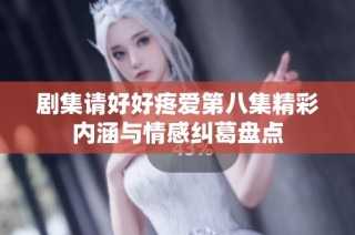 剧集请好好疼爱第八集精彩内涵与情感纠葛盘点