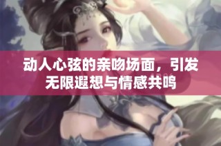 动人心弦的亲吻场面，引发无限遐想与情感共鸣
