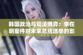 韩国政治与司法博弈：李在明案件对未来总统选举的影响分析