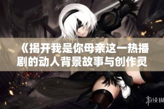 《揭开我是你母亲这一热播剧的动人背景故事与创作灵感》