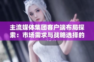 主流媒体集团客户端布局探索：市场需求与战略选择的深度分析