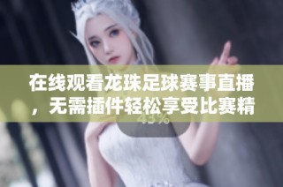在线观看龙珠足球赛事直播，无需插件轻松享受比赛精彩瞬间