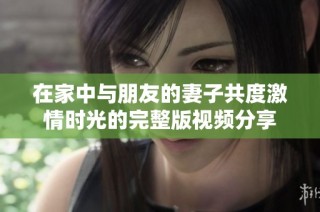在家中与朋友的妻子共度激情时光的完整版视频分享