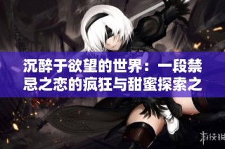 沉醉于欲望的世界：一段禁忌之恋的疯狂与甜蜜探索之旅