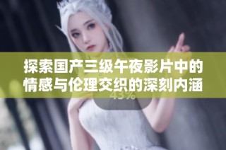 探索国产三级午夜影片中的情感与伦理交织的深刻内涵与社会反响