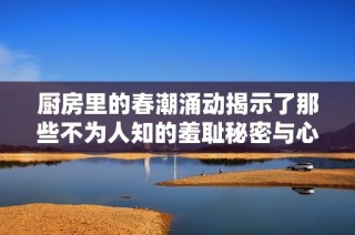 厨房里的春潮涌动揭示了那些不为人知的羞耻秘密与心灵挣扎