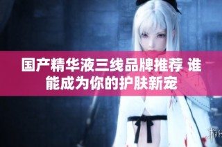 国产精华液三线品牌推荐 谁能成为你的护肤新宠