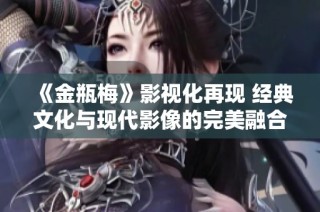 《金瓶梅》影视化再现 经典文化与现代影像的完美融合