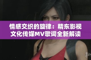 情感交织的旋律：精东影视文化传媒MV歌词全新解读与感悟