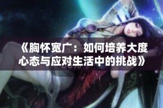 《胸怀宽广：如何培养大度心态与应对生活中的挑战》