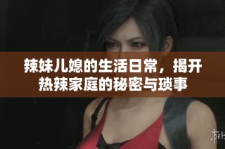 辣妹儿媳的生活日常，揭开热辣家庭的秘密与琐事