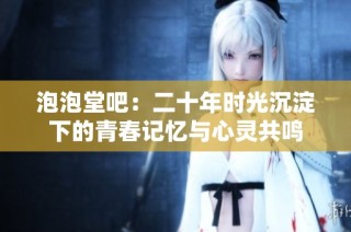泡泡堂吧：二十年时光沉淀下的青春记忆与心灵共鸣