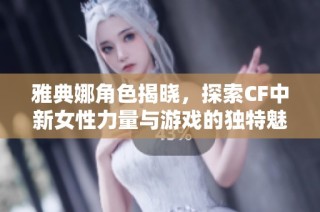 雅典娜角色揭晓，探索CF中新女性力量与游戏的独特魅力