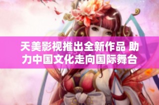 天美影视推出全新作品 助力中国文化走向国际舞台