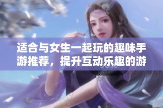 适合与女生一起玩的趣味手游推荐，提升互动乐趣的游戏合集