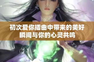 初次爱你插曲中带来的美好瞬间与你的心灵共鸣