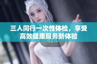 三人同行一次性体检，享受高效健康服务新体验