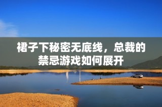 裙子下秘密无底线，总裁的禁忌游戏如何展开